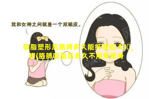 吸脂塑形后胳膊多久能纤细如 🕸 初(胳膊吸脂后多久不用穿塑身衣)